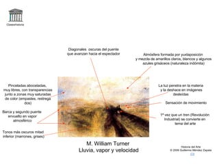 Claseshistoria Historia del Arte © 2006 Guillermo Méndez Zapata M. William Turner Lluvia, vapor y velocidad La luz penetra en la materia y la deshace en imágenes desleídas Diagonales  oscuras del puente que avanzan hacia el espectador 1ª vez que un tren (Revolución Industrial) se convierte en tema del arte Tonos más oscuros mitad inferior (marrones, grises) Barca y segundo puente envuelto en vapor atmosférico Pinceladas abocetadas, muy libres, con transparencias junto a zonas muy saturadas de color (empastes, restrega dos) Sensación de movimiento Atmósfera formada por yuxtaposición y mezcla de amarillos claros, blancos y algunos azules grisáceos (naturaleza indómita) 