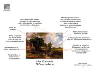 Claseshistoria Historia del Arte © 2006 Guillermo Méndez Zapata John  Constable El Carro de heno Refleja un paisaje real, no idealizado (casa de Willy Lott con chimenea humeante) Importancia de los estados atmosféricos y su repercusión sobre la luz: paisaje en transición de tormentoso a despejado. Manchas y líneas blancas con suficiente curvatura para dotarlas de tridimensionalidad y distribuidas de forma  libérrima en todas direcciones sobre fondo azul Transmite belleza de la vida cotidiana rural Infinidad de pequeños Detalles del mundo rural: hombre pescando, campesinos trabajando en la era del fondo Perro conduce la mirada hacia la  carreta de heno Cuadro de grandes dimensiones para una escena costumbrista rural Punto de vista alto Pinta una naturaleza doméstica, apacible 