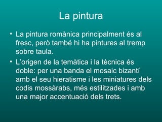 La pintura La pintura romànica principalment és al fresc, però també hi ha pintures al tremp sobre taula. L’origen de la temàtica i la tècnica és doble: per una banda el mosaic bizantí amb el seu hieratisme i les miniatures dels codis mossàrabs, més estilitzades i amb una major accentuació dels trets. 