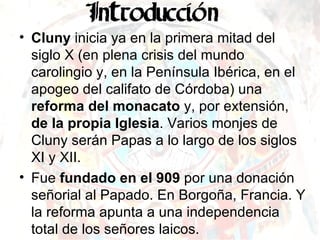 Cluny  inicia ya en la primera mitad del siglo X (en plena crisis del mundo carolingio y, en la Península Ibérica, en el apogeo del califato de Córdoba) una  reforma del monacato  y, por extensión,  de la propia Iglesia . Varios monjes de Cluny serán Papas a lo largo de los siglos XI y XII. Fue  fundado en el 909  por una donación señorial al Papado. En Borgoña, Francia. Y la reforma apunta a una independencia total de los señores laicos. 