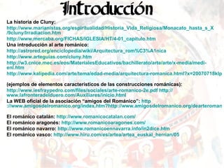 La historia de Cluny: http :// www.marianistas.org /espiritualidad/ Historia_Vida_Religiosa / Monacato_hasta_s_X /9cluny/ Irradiacion.htm   http :// www.mercaba.org /FICHAS/IGLESIA/HT/4-01_ capitulo.htm   Una introducción al arte románico: http :// astrored.org /enciclopedia/ wiki / Arquitectura_rom%C3%A1nica   http :// www.arteguias.com / cluny.htm   http ://w3. cnice.mec.es / eos / MaterialesEducativos /bachillerato/arte/ arte /x-media/ medi - enl.htm   http://www.kalipedia.com/arte/tema/edad-media/arquitectura-romanica.html?x=20070718klparthis_43.Kes   (ejemplos de elementos característicos de las construcciones románicas): http :// www.iesfraypedro.com /files/sociales/arte- romanico -2e. pdf   http :// www.lafronteradelduero.com /Auxiliares/ inicio.html   La WEB oficial de la asociación “amigos del Románico”:  http ://www.amigosdelromanico.org/index.htm?http://www.amigosdelromanico.org/dearteromanico/dar_12_primerarte.htm   El románico catalán:  http://www.romanicocatalan.com/   El románico aragonés:  http://www.romanicoaragones.com/   El románico navarro:  http://www.romanicoennavarra.info/in2dice.htm   El románico vasco:  http://www.hiru.com/es/artea/artea_euskal_herrian/05   