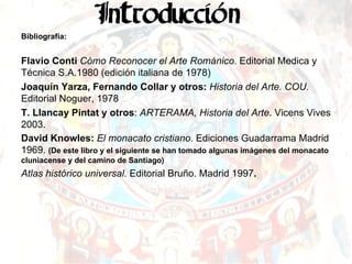 Bibliografía: Flavio Conti   Cómo Reconocer el Arte Románico . Editorial Medica y Técnica S.A.1980 (edición italiana de 1978) Joaquín Yarza, Fernando Collar y otros:  Historia del Arte. COU.  Editorial Noguer, 1978 T. Llancay Pintat y otros :  ARTERAMA, Historia del Arte . Vicens Vives 2003. David Knowles:  El monacato cristiano . Ediciones Guadarrama Madrid 1969.  (De este libro y el siguiente se han tomado algunas imágenes del monacato cluniacense y del camino de Santiago) Atlas histórico universal . Editorial Bruño. Madrid 1997 . 