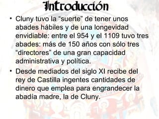 Cluny tuvo la “suerte” de tener unos abades hábiles y de una longevidad envidiable: entre el 954 y el 1109 tuvo tres abades: más de 150 años con sólo tres “directores” de una gran capacidad administrativa y política. Desde mediados del siglo XI recibe del rey de Castilla ingentes cantidades de dinero que emplea para engrandecer la abadía madre, la de Cluny. 