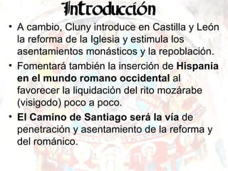 A cambio, Cluny introduce en Castilla y León la reforma de la Iglesia y estimula los asentamientos monásticos y la repoblación. Fomentará también la inserción de  Hispania en el mundo romano occidental  al favorecer la liquidación del rito mozárabe (visigodo) poco a poco. El Camino de Santiago será la vía  de penetración y asentamiento de la reforma y del románico. 