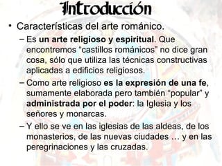 Características del arte románico. Es  un arte religioso   y espiritual . Que encontremos “castillos románicos” no dice gran cosa, sólo que utiliza las técnicas constructivas aplicadas a edificios religiosos. Como arte religioso  es la expresión de una fe , sumamente elaborada pero también “popular” y  administrada por el poder : la Iglesia y los señores y monarcas. Y ello se ve en las iglesias de las aldeas, de los monasterios, de las nuevas ciudades … y en las peregrinaciones y las cruzadas. 