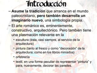 Asume la tradición  que arranca en el mundo paleocristiano,  pero también desarrolla un imaginario nuevo , una simbología propia. El arte románico es, eminentemente, constructivo, arquitectónico. Pero también tiene una plasmación relevante en la escultura (ésta, casi siempre, al servicio de la arquitectura) pintura (tanto al fresco y como “decoración” de la arquitectura; como en los libros miniados) orfebrería textil, en una forma peculiar de representar “pintura” y para, nuevamente, decorar las paredes. 