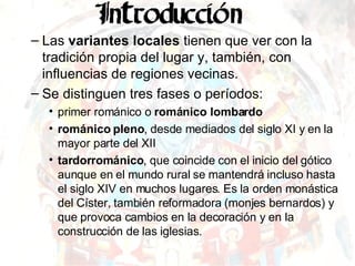 Las  variantes locales  tienen que ver con la tradición propia del lugar y, también, con influencias de regiones vecinas. Se distinguen tres fases o períodos:  primer románico o  románico lombardo   románico pleno , desde mediados del siglo XI y en la mayor parte del XII tardorrománico , que coincide con el inicio del gótico aunque en el mundo rural se mantendrá incluso hasta el siglo XIV en muchos lugares. Es la orden monástica del Císter, también reformadora (monjes bernardos) y que provoca cambios en la decoración y en la construcción de las iglesias. 