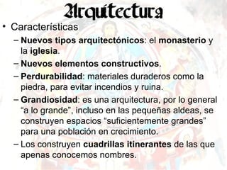 Características Nuevos tipos arquitectónicos : el  monasterio  y la  iglesia . Nuevos elementos constructivos . Perdurabilidad : materiales duraderos como la piedra, para evitar incendios y ruina. Grandiosidad : es una arquitectura, por lo general “a lo grande”, incluso en las pequeñas aldeas, se construyen espacios “suficientemente grandes” para una población en crecimiento. Los construyen  cuadrillas itinerantes  de las que apenas conocemos nombres. 