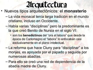 Nuevos tipos arquitectónicos: el  monasterio La vida monacal tenía larga tradición en el mundo cristiano, incluso en Occidente.  Había varias “disciplinas” pero la predominante es la que creó Benito de Nursia en el siglo VI: son los  benedictinos  del “ora et labora” que desde la época de Carlomagno el “labora” lo enfocaban casi exclusivamente en el plano intelectual. La reforma que hace Cluny para “disciplinar” a los monjes, es apoyada por el papado y seguida por numerosas abadías. Para ello se creó una red de dependencia de la abadía madre de Cluny. 