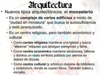 Nuevos tipos arquitectónicos: el  monasterio Es un  complejo de varios edificios  a modo de “ciudad en miniatura” que busca la autosuficiencia y está jerarquizado. Es un centro religioso, pero también económico y cultural. Como  centro religioso  mantiene una Iglesia y busca “atesorar” reliquias que atraigan peregrinos y fama. Como  centro económico  mantiene almacenes, talleres y domina un vasto territorio poblado por siervos en aldeas de chozas. Como  centro cultural  (y artístico) dispone de biblioteca y  scriptorium , donde se copian libros. También botica y escuela. 