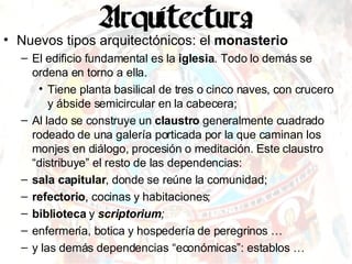 Nuevos tipos arquitectónicos: el  monasterio El edificio fundamental es la  iglesia . Todo lo demás se ordena en torno a ella. Tiene planta basilical de tres o cinco naves, con crucero y ábside semicircular en la cabecera; Al lado se construye un  claustro  generalmente cuadrado rodeado de una galería porticada por la que caminan los monjes en diálogo, procesión o meditación. Este claustro “distribuye” el resto de las dependencias: sala capitular , donde se reúne la comunidad; refectorio , cocinas y habitaciones; biblioteca  y  scriptorium ;   enfermería, botica y hospedería de peregrinos …  y las demás dependencias “económicas”: establos … 