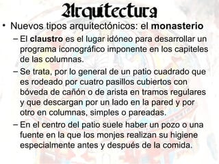 Nuevos tipos arquitectónicos: el  monasterio El  claustro  es el lugar idóneo para desarrollar un programa iconográfico imponente en los capiteles de las columnas. Se trata, por lo general de un patio cuadrado que es rodeado por cuatro pasillos cubiertos con bóveda de cañón o de arista en tramos regulares y que descargan por un lado en la pared y por otro en columnas, simples o pareadas. En el centro del patio suele haber un pozo o una fuente en la que los monjes realizan su higiene especialmente antes y después de la comida. 