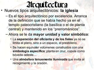Nuevos tipos arquitectónicos:  la iglesia Es el tipo arquitectónico por excelencia. Arranca de la definición que se había hecho ya en el templo paleocristiano (la basílica o el de planta central) y mantenido en los “prerrománicos”. Ahora se le da  mayor unidad y valor simbólico :  La  separación del oficiante y de los fieles  ya no se limita al plano, sino a un espacio, el presbiterio. Se hacen equivaler volúmenes construidos con una  simbología específica : planta en cruz, cúpula como bóveda celeste…  Una  atmósfera tenuemente iluminada  que invita al recogimiento y la oración. 