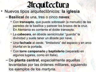 Nuevos tipos arquitectónicos:  la iglesia Basilical  de una, tres o cinco  naves ; Con  transepto , que puede sobresalir (a menudo) de las paredes de la basílica y parecer los brazos de la cruz. En Alemania es corriente el doble transepto. La  cabecera , en ábside semicircular “guarda” la divinidad y suele tener un ábside por nave. Una  fachada  al oeste, “limitadora” del espacio y en arco triunfal en la portada. Con  torre campanario  y  baptisterio  (separado en algunos lugares, como en Italia). De  planta central , especialmente aquellas levantadas por las órdenes militares, siguiendo los ejemplos de los  martyria . 