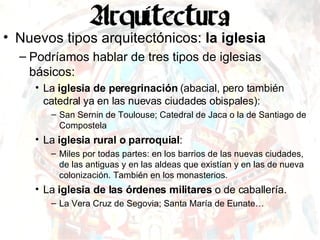 Nuevos tipos arquitectónicos:  la iglesia Podríamos hablar de tres tipos de iglesias básicos: La  iglesia de peregrinación  (abacial, pero también catedral ya en las nuevas ciudades obispales): San Sernin de Toulouse; Catedral de Jaca o la de Santiago de Compostela La  iglesia rural o parroquial : Miles por todas partes: en los barrios de las nuevas ciudades, de las antiguas y en las aldeas que existían y en las de nueva colonización. También en los monasterios. La  iglesia de las órdenes militares  o de caballería. La Vera Cruz de Segovia; Santa María de Eunate… 