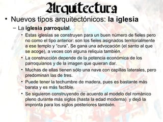 Nuevos tipos arquitectónicos:  la iglesia La  iglesia parroquial . Estas iglesias se construyen para un buen número de fieles pero no como el tipo anterior: son los fieles asignados territorialmente a ese templo y “cura”. Se gana una advocación (el santo al que se acoge), a veces con alguna reliquia también. La construcción depende de la potencia económica de los parroquianos y de la imagen que quieran dar. Muchas de ellas tienen sólo una nave con capillas laterales, pero predominan las de tres. Puede tener la techumbre de madera, pues es bastante más barata y es más factible. Se siguieron construyendo de acuerdo al modelo del románico pleno durante más siglos (hasta la edad moderna)  y dejó la impronta para los siglos posteriores también. 