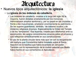 Nuevos tipos arquitectónicos:  la iglesia La  iglesia de las órdenes de caballería . Las órdenes de caballería, creadas a lo largo del siglo XII la mayoría, fueron dotadas ampliamente por los monarcas. Administraron amplios territorios y, por su papel en las cruzadas y frente a los musulmanes, ampliaron enormemente su patrimonio. Se las supone guardianas, también, “de saberes ocultos y de misterios religiosos diversos. Especialmente la Orden del Temple o de los “templarios”. Esa leyenda, creada para difamarlos ante su excomunión, les asigna conocimientos arcanos sobre el universo y que reflejarían simbólicamente en sus construcciones. El uso de la planta circular tiene más que ver con la recuperación del martyria que Constantino había instalado sobre el Santo Sepulcro en la basílica que había levantado en Jerusalén. También con la representación de la ciudad celestial que Beato había hecho en sus comentarios al Apocalipsis. 
