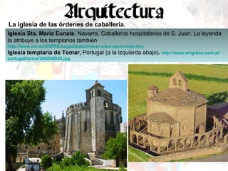 La iglesia de las órdenes de caballería. Iglesia Sta. María Eunate , Navarra. Caballeros hospitalarios de S. Juan. La leyenda la atribuye a los templarios también http :// www.ctv.es /USERS/ sagastibelza / navarra / eunate / eunate.htm   Iglesia templaria de Tomar,  Portugal (a la izquierda abajo) .  http :// www.wrighton.com.ar / portugal /tomar/200206D26. jpg   
