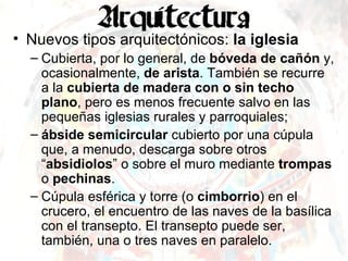 Nuevos tipos arquitectónicos:  la iglesia Cubierta, por lo general, de  bóveda de cañón  y, ocasionalmente,  de arista . También se recurre a la  cubierta de madera con o sin techo plano , pero es menos frecuente salvo en las pequeñas iglesias rurales y parroquiales; ábside semicircular  cubierto por una cúpula que, a menudo, descarga sobre otros “ absidiolos ” o sobre el muro mediante  trompas  o  pechinas . Cúpula esférica y torre (o  cimborrio ) en el crucero, el encuentro de las naves de la basílica con el transepto. El transepto puede ser, también, una o tres naves en paralelo. 