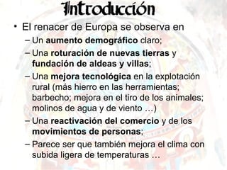 El renacer de Europa se observa en  Un  aumento demográfico  claro; Una  roturación de nuevas tierras  y  fundación de aldeas y villas ; Una  mejora tecnológica  en la explotación rural (más hierro en las herramientas; barbecho; mejora en el tiro de los animales; molinos de agua y de viento …) Una  reactivación del comercio  y de los  movimientos de personas ; Parece ser que también mejora el clima con subida ligera de temperaturas …  