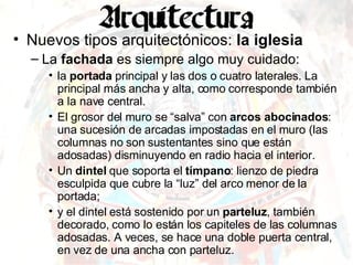 Nuevos tipos arquitectónicos:  la iglesia La  fachada  es siempre algo muy cuidado: la  portada  principal y las dos o cuatro laterales. La principal más ancha y alta, como corresponde también a la nave central.  El grosor del muro se “salva” con  arcos abocinados : una sucesión de arcadas impostadas en el muro (las columnas no son sustentantes sino que están adosadas) disminuyendo en radio hacia el interior. Un  dintel  que soporta el  tímpano : lienzo de piedra esculpida que cubre la “luz” del arco menor de la portada; y el dintel está sostenido por un  parteluz , también decorado, como lo están los capiteles de las columnas adosadas. A veces, se hace una doble puerta central, en vez de una ancha con parteluz. 