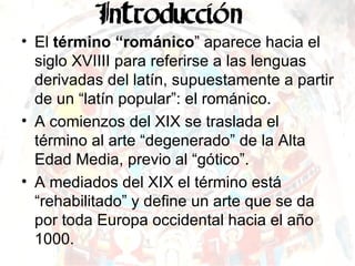 El  término “románico ” aparece hacia el siglo XVIIII para referirse a las lenguas derivadas del latín, supuestamente a partir de un “latín popular”: el románico. A comienzos del XIX se traslada el término al arte “degenerado” de la Alta Edad Media, previo al “gótico”. A mediados del XIX el término está “rehabilitado” y define un arte que se da por toda Europa occidental hacia el año 1000. 