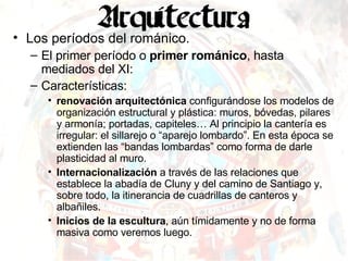 Los períodos del románico. El primer período o  primer románico , hasta mediados del XI: Características: renovación arquitectónica  configurándose los modelos de organización estructural y plástica: muros, bóvedas, pilares y armonía; portadas, capiteles… Al principio la cantería es irregular: el sillarejo o “aparejo lombardo”. En esta época se extienden las “bandas lombardas” como forma de darle plasticidad al muro. Internacionalización  a través de las relaciones que establece la abadía de Cluny y del camino de Santiago y, sobre todo, la itinerancia de cuadrillas de canteros y albañiles. Inicios de la escultura , aún tímidamente y no de forma masiva como veremos luego. 