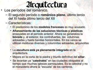 Los períodos del románico. El segundo período o  románico pleno , último tercio del XI hasta último tercio del XII Características: El predominio de los  modelos franceses  es muy acusado. Afianzamiento de las soluciones técnicas y plásticas  ensayadas en el período anterior. Ahora se generaliza la  bóveda  y, al exterior, los contrafuertes, las  columnas adosadas y hasta bandas horizontales. En los vanos se utilizan molduras diversas y columnitas adosadas, arquivoltas … La  escultura está ya plenamente integrada  en la arquitectura. Mejora en la corta de la piedra y triunfo definitivo del  sillar . Se levantan ya “ catedrales ” en las ciudades obispales al tiempo que muchas iglesias parroquiales. Es la catedral y no el monasterio ahora la “escuela” de los canteros. 