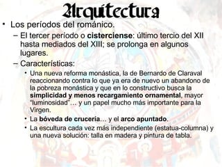 Los períodos del románico. El tercer período o  cisterciense : último tercio del XII hasta mediados del XIII; se prolonga en algunos lugares. Características: Una nueva reforma monástica, la de Bernardo de Claraval reaccionando contra lo que ya era de nuevo un abandono de la pobreza monástica y que en lo constructivo busca la  simplicidad y menos recargamiento ornamental , mayor “luminosidad”… y un papel mucho más importante para la Virgen. La  bóveda de crucería … y el  arco apuntado . La escultura cada vez más independiente (estatua-columna) y una nueva solución: talla en madera y pintura de tabla. 