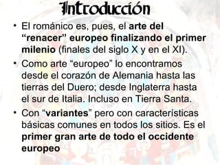 El románico es, pues, el  arte del “renacer” europeo finalizando el primer milenio  (finales del siglo X y en el XI). Como arte “europeo” lo encontramos desde el corazón de Alemania hasta las tierras del Duero; desde Inglaterra hasta el sur de Italia. Incluso en Tierra Santa. Con “ variantes ” pero con características básicas comunes en todos los sitios. Es el  primer gran arte de todo el occidente europeo 