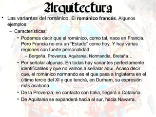 Las variantes del románico.   El  románico francés . Algunos ejemplos  Características: Podemos decir que el románico, como tal, nace en Francia. Pero Francia no era un “Estado” como hoy. Y hay varias regiones con fuerte personalidad: Borgoña,  Provenza, Aquitania, Normandía, Bretaña… Por señalar algunas. En todas hay variantes perfectamente identificables y que no vamos a señalar aquí. Acaso decir que, el románico normando es el que pasa a Inglaterra en el último tercio del XI y que tendrá, en Durham, su expresión más acabada. De la Provenza, en contacto con Italia, llegará a Cataluña. De Aquitania se expanderá hacia el sur, hacia Navarra. 