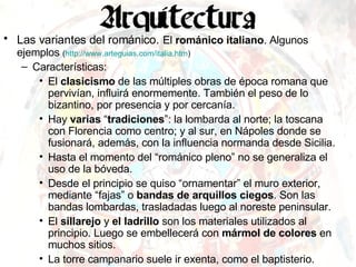 Las variantes del románico.   El  románico italiano . Algunos ejemplos  ( http:// www.arteguias.com / italia.htm ) Características: El  clasicismo  de las múltiples obras de época romana que pervivían, influirá enormemente. También el peso de lo bizantino, por presencia y por cercanía. Hay  varias  “ tradiciones ”: la lombarda al norte; la toscana con Florencia como centro; y al sur, en Nápoles donde se fusionará, además, con la influencia normanda desde Sicilia. Hasta el momento del “románico pleno” no se generaliza el uso de la bóveda. Desde el principio se quiso “ornamentar” el muro exterior, mediante “fajas” o  bandas de arquillos ciegos . Son las bandas lombardas, trasladadas luego al noreste peninsular. El  sillarejo  y  el ladrillo  son los materiales utilizados al principio. Luego se embellecerá con  mármol de colores  en muchos sitios. La torre campanario suele ir exenta, como el baptisterio. 