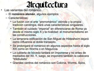 Las variantes del románico. El  románico alemán , algunos ejemplos Características: La fusión con el arte “prerrománico” otónida y la propia tradición carolingia, dará unas características singulares. También el cuidado “imperial” en diferenciarse de Roma ya desde el mismo siglo X y la rivalidad: el monumentalismo en las construcciones. La temprana edificación de San Miguel de Hildesheim dejará como influencia el doble transepto.  Se prolongará el románico en algunos aspectos hasta el siglo XIII como en Worms o en Maguncia. La cubierta de bóveda tardará en imponerse y no antes de mediados del XII. Y, luego, se impondrá también la cabecera “trilobulada”. Grandes centros del románico son Colonia, Worms, Spira,  