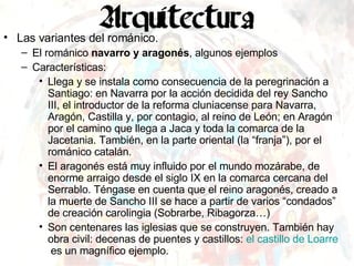 Las variantes del románico. El románico  navarro y aragonés , algunos ejemplos Características: Llega y se instala como consecuencia de la peregrinación a Santiago: en Navarra por la acción decidida del rey Sancho III, el introductor de la reforma cluniacense para Navarra, Aragón, Castilla y, por contagio, al reino de León; en Aragón por el camino que llega a Jaca y toda la comarca de la Jacetania. También, en la parte oriental (la “franja”), por el románico catalán. El aragonés está muy influido por el mundo mozárabe, de enorme arraigo desde el siglo IX en la comarca cercana del Serrablo. Téngase en cuenta que el reino aragonés, creado a la muerte de Sancho III se hace a partir de varios “condados” de creación carolingia (Sobrarbe, Ribagorza…) Son centenares las iglesias que se construyen. También hay obra civil: decenas de puentes y castillos:  el castillo de  Loarre   es un magnífico ejemplo. 