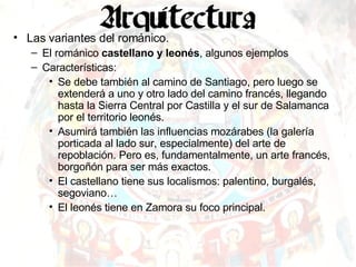 Las variantes del románico. El románico  castellano y leonés , algunos ejemplos Características: Se debe también al camino de Santiago, pero luego se extenderá a uno y otro lado del camino francés, llegando hasta la Sierra Central por Castilla y el sur de Salamanca por el territorio leonés. Asumirá también las influencias mozárabes (la galería porticada al lado sur, especialmente) del arte de repoblación. Pero es, fundamentalmente, un arte francés, borgoñón para ser más exactos. El castellano tiene sus localismos: palentino, burgalés, segoviano… El leonés tiene en Zamora su foco principal. 