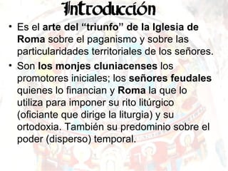 Es el  arte del “triunfo” de la Iglesia   de Roma  sobre el paganismo y sobre las particularidades territoriales de los señores. Son  los monjes cluniacenses  los promotores iniciales; los  señores feudales  quienes lo financian y  Roma  la que lo utiliza para imponer su rito litúrgico (oficiante que dirige la liturgia) y su ortodoxia. También su predominio sobre el poder (disperso) temporal. 
