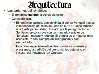 Las variantes del románico. El románico  gallego , algunos ejemplos Características: El románico gallego, que continúa al sur en Portugal tras su independencia del reino de León en el 1137, tiene también una fuerte personalidad. Iniciado por la peregrinación a Santiago, se construye con un marcado carácter de “fortaleza”, macizo y rotundo. El granito es el material más accesible. Y casi siempre en sillar grande y bien escuadrado. Incorpora, especialmente en las comarcas lucenses y orensanas, la tradición del prerrománico asturiano e, incluso, del mozárabe (en Orense). 