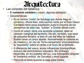Las variantes del románico. El  románico cántabro  y vasco, algunos ejemplos Características: Es el camino “norte” de Santiago por donde llega el románico. Ahora bien, este camino norte por el País Vasco Cantabria tiene poca aceptación pues la mayoría de los peregrinos de esta ruta, “subían” a Oviedo desde León. Como el vasco, tiene una acusada ruralidad, dado el carácter marginal del territorio. De ahí, también, que sean de pequeño tamaño, si bien el uso del sillar es habitual. Suelen tener un único ábside. Normalmente la cubierta es de madera y, en vez de “torre-campanario” encontraremos la “espadaña” sobre el nártex o el muro de la fachada. A diferencia del vasco, acusa influencias (iconográficas, incluso) del prerrománico asturiano. Sin embargo, desarrolla, en los pueblos del sur, una iconografía singular: el “románico erótico” de Cervatos y otros lugares. Pervivirá el estilo durante la baja edad media. 