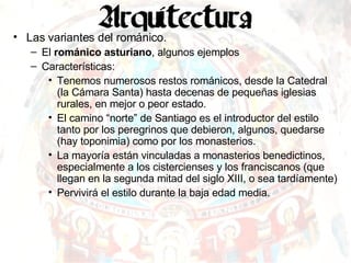Las variantes del románico. El  románico asturiano , algunos ejemplos Características: Tenemos numerosos restos románicos, desde la Catedral (la Cámara Santa) hasta decenas de pequeñas iglesias rurales, en mejor o peor estado. El camino “norte” de Santiago es el introductor del estilo tanto por los peregrinos que debieron, algunos, quedarse (hay toponimia) como por los monasterios. La mayoría están vinculadas a monasterios benedictinos, especialmente a los cistercienses y los franciscanos (que llegan en la segunda mitad del siglo XIII, o sea tardíamente) Pervivirá el estilo durante la baja edad media. 