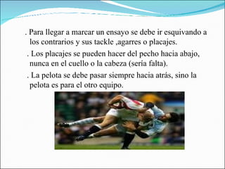 . Para llegar a marcar un ensayo se debe ir esquivando a los contrarios y sus tackle ,agarres o placajes. . Los placajes se pueden hacer del pecho hacia abajo, nunca en el cuello o la cabeza (sería falta). . La pelota se debe pasar siempre hacia atrás, sino la pelota es para el otro equipo. 