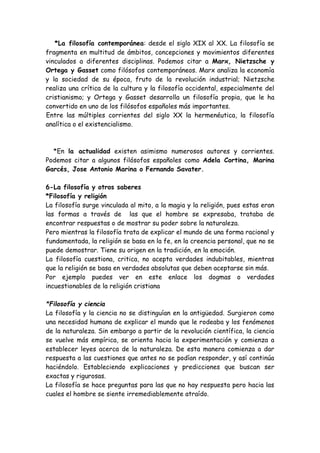 *La filosofía contemporánea: desde el siglo XIX al XX. La filosofía se
fragmenta en multitud de ámbitos, concepciones y movimientos diferentes
vinculados a diferentes disciplinas. Podemos citar a Marx, Nietzsche y
Ortega y Gasset como filósofos contemporáneos. Marx analiza la economía
y la sociedad de su época, fruto de la revolución industrial; Nietzsche
realiza una crítica de la cultura y la filosofía occidental, especialmente del
cristianismo; y Ortega y Gasset desarrolla un filosofía propia, que le ha
convertido en uno de los filósofos españoles más importantes.
Entre las múltiples corrientes del siglo XX la hermenéutica, la filosofía
analítica o el existencialismo.
*En la actualidad existen asimismo numerosos autores y corrientes.
Podemos citar a algunos filósofos españoles como Adela Cortina, Marina
Garcés, Jose Antonio Marina o Fernando Savater.
6-La filosofía y otros saberes
*Filosofía y religión
La filosofía surge vinculada al mito, a la magia y la religión, pues estas eran
las formas a través de las que el hombre se expresaba, trataba de
encontrar respuestas o de mostrar su poder sobre la naturaleza.
Pero mientras la filosofía trata de explicar el mundo de una forma racional y
fundamentada, la religión se basa en la fe, en la creencia personal, que no se
puede demostrar. Tiene su origen en la tradición, en la emoción.
La filosofía cuestiona, critica, no acepta verdades indubitables, mientras
que la religión se basa en verdades absolutas que deben aceptarse sin más.
Por ejemplo puedes ver en este enlace los dogmas o verdades
incuestionables de la religión cristiana
*Filosofía y ciencia
La filosofía y la ciencia no se distinguían en la antigüedad. Surgieron como
una necesidad humana de explicar el mundo que le rodeaba y los fenómenos
de la naturaleza. Sin embargo a partir de la revolución científica, la ciencia
se vuelve más empírica, se orienta hacia la experimentación y comienza a
establecer leyes acerca de la naturaleza. De esta manera comienza a dar
respuesta a las cuestiones que antes no se podían responder, y así continúa
haciéndolo. Estableciendo explicaciones y predicciones que buscan ser
exactas y rigurosas.
La filosofía se hace preguntas para las que no hay respuesta pero hacia las
cuales el hombre se siente irremediablemente atraído.
 