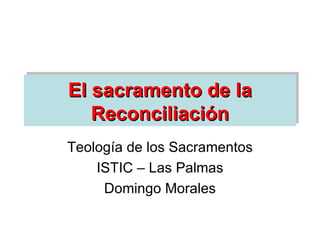 El sacramento de la Reconciliación Teología de los Sacramentos ISTIC – Las Palmas Domingo Morales 