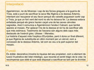 Interpretació Agamèmnon, rei de Micenes i cap de les forces gregues a la guerra de Troia, està a punt de sacrificar la seva filla Ifigènia a la deessa Àrtemis, intentant així recuperar el seu favor perquè els vaixells poguessin sortir cap a Troia, ja que un fort vent del nord no els ho deixava fer. La deessa estava enfadada perquè els grecs havien caçat una de les seves cérvoles sagrades. Això li comunica a Àgamèmnon l’endeví Calcant, que també apareix al mosaic. Per aplacar l’ira de la deessa el rei ha de sacrificar allò que més estimava. Testimonis de l’escena són alguns dels caps més destacats de l’exèrcit grec: Ulisses  i Menelau. La història d’aquest mite l’explica d’Eurípides, però li dona un final diferent, ja que Ifigènia és substituïda en últim moment per un cèrvol, com a concessió de la deessa Àrtemis, tal com es veu a la part superior del mosaic. Funció És doble: decorativa (mostra la riquesa del seu propietari, com a element de luxe)i il·lustrativa del relat mitològic, que recorda el sentit tràgic de la vida i la recompensa que obté el que està disposat a sacrificar-se tant per la divinitat.  