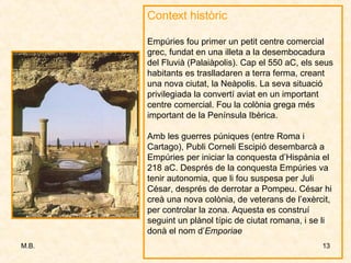Context històric Empúries fou primer un petit centre comercial grec, fundat en una illeta a la desembocadura del Fluvià (Palaiàpolis). Cap el 550 aC, els seus habitants es traslladaren a terra ferma, creant una nova ciutat, la Neàpolis. La seva situació privilegiada la convertí aviat en un important centre comercial. Fou la colònia grega més important de la Península Ibèrica. Amb les guerres púniques (entre Roma i Cartago), Publi Corneli Escipió desembarcà a Empúries per iniciar la conquesta d’Hispània el 218 aC. Després de la conquesta Empúries va tenir autonomia, que li fou suspesa per Juli César, després de derrotar a Pompeu. César hi creà una nova colònia, de veterans de l’exèrcit, per controlar la zona. Aquesta es construí seguint un plànol típic de ciutat romana, i se li donà el nom d’ Emporiae 