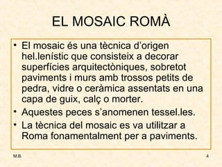EL MOSAIC ROMÀ El mosaic és una tècnica d’origen hel.lenístic que consisteix a decorar superfícies arquitectòniques, sobretot paviments i murs amb trossos petits de pedra, vidre o ceràmica assentats en una capa de guix, calç o morter. Aquestes peces s’anomenen tessel.les. La tècnica del mosaic es va utilitzar a Roma fonamentalment per a paviments. 