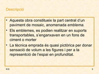Descripció Aquesta obra constitueix la part central d’un paviment de mosaic, anomenada  emblema. Els emblemes, es podien realitzar en suports transportables, s’enganxaven en un fons de ciment o morter La tècnica emprada és quasi pictòrica per donar sensació de volum a les figures i per a la representció de l’espai en profunditat. 