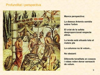 Profunditat i perspectiva Manca perspectiva: La deessa Artemis sembla sobre l’arbre   El criat de la safata desproporcionat respecte altres. La tenda està situada tota al mateix pla La columna no té volum... No obstant:  Diferents tonalitats en cossos i robes volen donar sensació de volum. 
