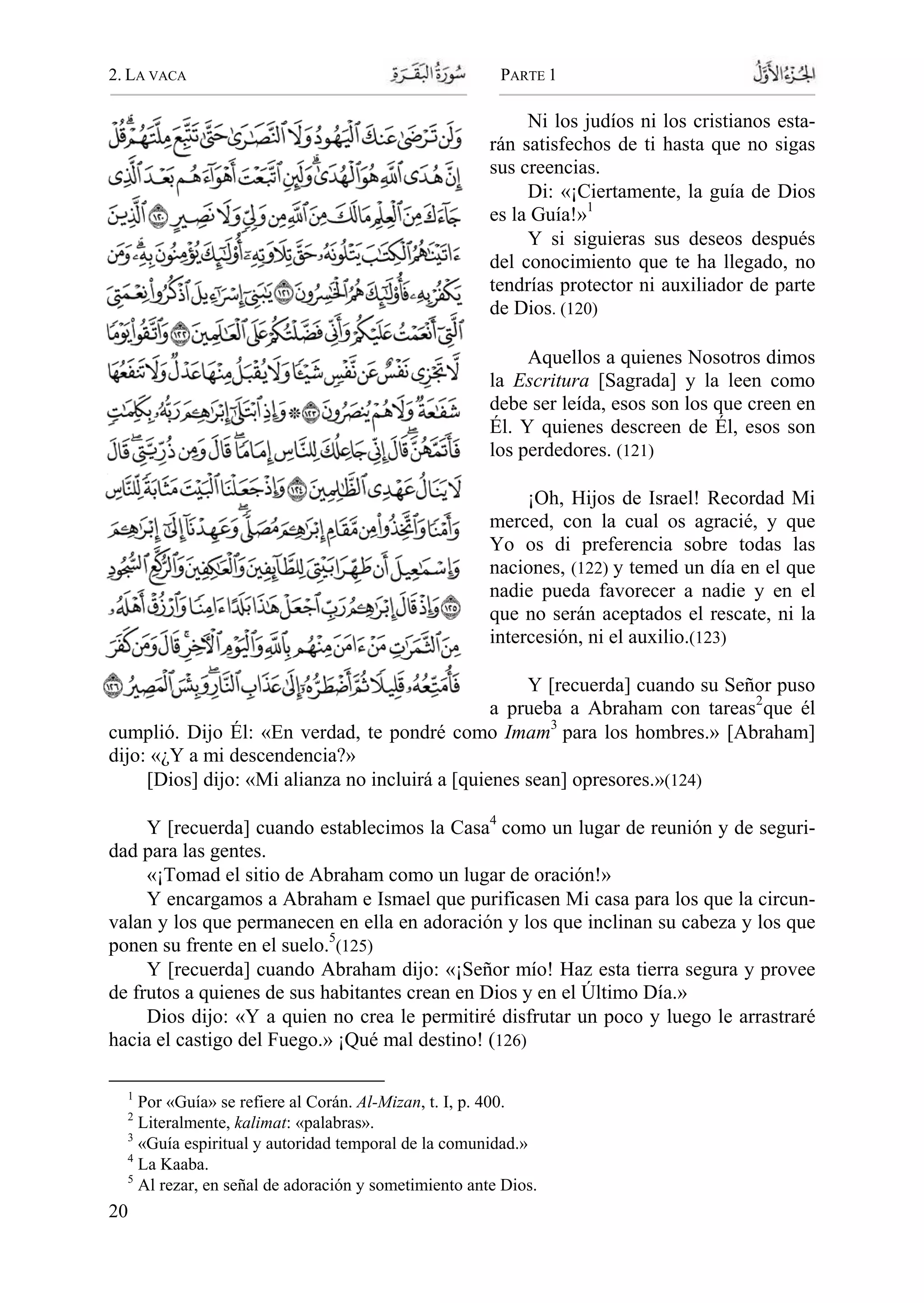 2. LA VACA PARTE 1
20
Ni los judíos ni los cristianos esta-
rán satisfechos de ti hasta que no sigas
sus creencias.
Di: «¡Ciertamente, la guía de Dios
es la Guía!»1
Y si siguieras sus deseos después
del conocimiento que te ha llegado, no
tendrías protector ni auxiliador de parte
de Dios. (120)
Aquellos a quienes Nosotros dimos
la Escritura [Sagrada] y la leen como
debe ser leída, esos son los que creen en
Él. Y quienes descreen de Él, esos son
los perdedores. (121)
¡Oh, Hijos de Israel! Recordad Mi
merced, con la cual os agracié, y que
Yo os di preferencia sobre todas las
naciones, (122) y temed un día en el que
nadie pueda favorecer a nadie y en el
que no serán aceptados el rescate, ni la
intercesión, ni el auxilio.(123)
Y [recuerda] cuando su Señor puso
a prueba a Abraham con tareas2
que él
cumplió. Dijo Él: «En verdad, te pondré como Imam3
para los hombres.» [Abraham]
dijo: «¿Y a mi descendencia?»
[Dios] dijo: «Mi alianza no incluirá a [quienes sean] opresores.»(124)
Y [recuerda] cuando establecimos la Casa4
como un lugar de reunión y de seguri-
dad para las gentes.
«¡Tomad el sitio de Abraham como un lugar de oración!»
Y encargamos a Abraham e Ismael que purificasen Mi casa para los que la circun-
valan y los que permanecen en ella en adoración y los que inclinan su cabeza y los que
ponen su frente en el suelo.5
(125)
Y [recuerda] cuando Abraham dijo: «¡Señor mío! Haz esta tierra segura y provee
de frutos a quienes de sus habitantes crean en Dios y en el Último Día.»
Dios dijo: «Y a quien no crea le permitiré disfrutar un poco y luego le arrastraré
hacia el castigo del Fuego.» ¡Qué mal destino! (126)
1
Por «Guía» se refiere al Corán. Al-Mizan, t. I, p. 400.
2
Literalmente, kalimat: «palabras».
3
«Guía espiritual y autoridad temporal de la comunidad.»
4
La Kaaba.
5
Al rezar, en señal de adoración y sometimiento ante Dios.
 