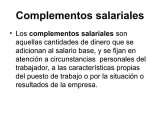 Complementos salariales
• Los complementos salariales son
aquellas cantidades de dinero que se
adicionan al salario base, y se fijan en
atención a circunstancias personales del
trabajador, a las características propias
del puesto de trabajo o por la situación o
resultados de la empresa.
 