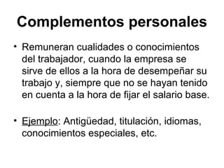 Complementos personales
• Remuneran cualidades o conocimientos
del trabajador, cuando la empresa se
sirve de ellos a la hora de desempeñar su
trabajo y, siempre que no se hayan tenido
en cuenta a la hora de fijar el salario base.
• Ejemplo: Antigüedad, titulación, idiomas,
conocimientos especiales, etc.
 